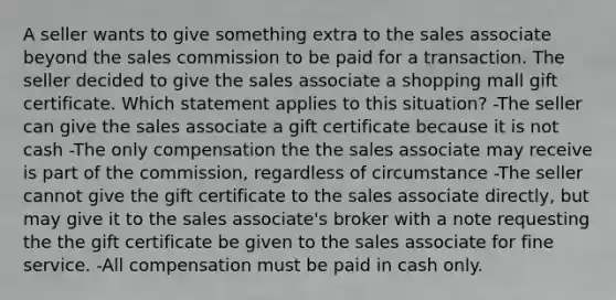 A seller wants to give something extra to the sales associate beyond the sales commission to be paid for a transaction. The seller decided to give the sales associate a shopping mall gift certificate. Which statement applies to this situation? -The seller can give the sales associate a gift certificate because it is not cash -The only compensation the the sales associate may receive is part of the commission, regardless of circumstance -The seller cannot give the gift certificate to the sales associate directly, but may give it to the sales associate's broker with a note requesting the the gift certificate be given to the sales associate for fine service. -All compensation must be paid in cash only.