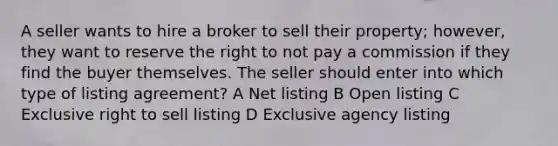 A seller wants to hire a broker to sell their property; however, they want to reserve the right to not pay a commission if they find the buyer themselves. The seller should enter into which type of listing agreement? A Net listing B Open listing С Exclusive right to sell listing D Exclusive agency listing