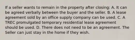 If a seller wants to remain in the property after closing: A. It can be agreed verbally between the buyer and the seller. B. A lease agreement sold by an office supply company can be used. C. A TREC promulgated temporary residential lease agreement should be used. D. There does not need to be an agreement. The Seller can just stay in the home if they wish.