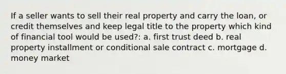 If a seller wants to sell their real property and carry the loan, or credit themselves and keep legal title to the property which kind of financial tool would be used?: a. first trust deed b. real property installment or conditional sale contract c. mortgage d. money market