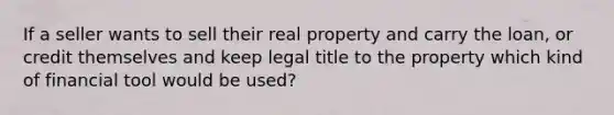 If a seller wants to sell their real property and carry the loan, or credit themselves and keep legal title to the property which kind of financial tool would be used?