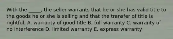 With the​ _____, the seller warrants that he or she has valid title to the goods he or she is selling and that the transfer of title is rightful. A. warranty of good title B. full warranty C. warranty of no interference D. limited warranty E. express warranty