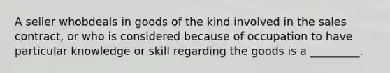 A seller whobdeals in goods of the kind involved in the sales contract, or who is considered because of occupation to have particular knowledge or skill regarding the goods is a _________.