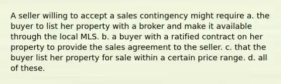 A seller willing to accept a sales contingency might require a. the buyer to list her property with a broker and make it available through the local MLS. b. a buyer with a ratified contract on her property to provide the sales agreement to the seller. c. that the buyer list her property for sale within a certain price range. d. all of these.