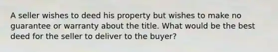 A seller wishes to deed his property but wishes to make no guarantee or warranty about the title. What would be the best deed for the seller to deliver to the buyer?