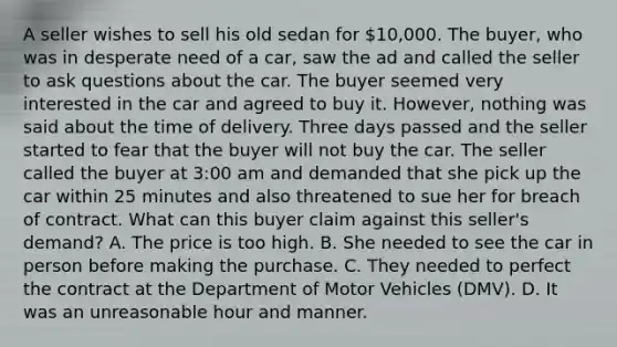 A seller wishes to sell his old sedan for 10,000. The buyer, who was in desperate need of a car, saw the ad and called the seller to ask questions about the car. The buyer seemed very interested in the car and agreed to buy it. However, nothing was said about the time of delivery. Three days passed and the seller started to fear that the buyer will not buy the car. The seller called the buyer at 3:00 am and demanded that she pick up the car within 25 minutes and also threatened to sue her for breach of contract. What can this buyer claim against this seller's demand? A. The price is too high. B. She needed to see the car in person before making the purchase. C. They needed to perfect the contract at the Department of Motor Vehicles (DMV). D. It was an unreasonable hour and manner.