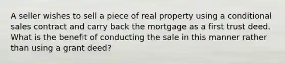 A seller wishes to sell a piece of real property using a conditional sales contract and carry back the mortgage as a first trust deed. What is the benefit of conducting the sale in this manner rather than using a grant deed?