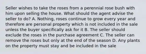 Seller wishes to take the roses from a perennial rose bush with him upon selling the house. What should the agent advise the seller to do? A. Nothing, roses continue to grow every year and therefore are personal property which is not included in the sale unless the buyer specifically ask for it B. The seller should exclude the roses in the purchase agreement C. The seller can remove the roses but only at the end of the season D. Any plants on the property must stay and be included in the sale