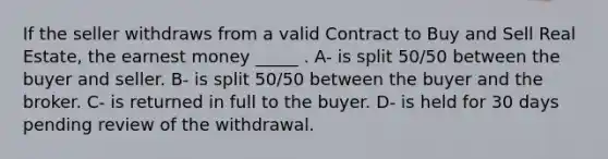 If the seller withdraws from a valid Contract to Buy and Sell Real Estate, the earnest money _____ . A- is split 50/50 between the buyer and seller. B- is split 50/50 between the buyer and the broker. C- is returned in full to the buyer. D- is held for 30 days pending review of the withdrawal.