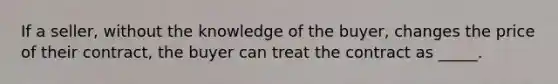 If a seller, without the knowledge of the buyer, changes the price of their contract, the buyer can treat the contract as _____.