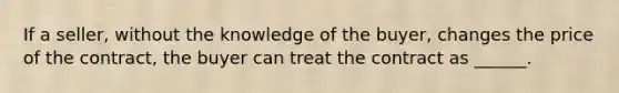 If a seller, without the knowledge of the buyer, changes the price of the contract, the buyer can treat the contract as ______.