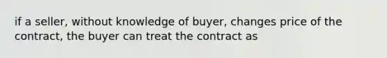 if a seller, without knowledge of buyer, changes price of the contract, the buyer can treat the contract as