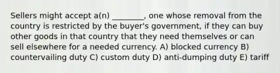 Sellers might accept a(n) ________, one whose removal from the country is restricted by the buyer's government, if they can buy other goods in that country that they need themselves or can sell elsewhere for a needed currency. A) blocked currency B) countervailing duty C) custom duty D) anti-dumping duty E) tariff