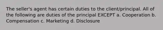 The seller's agent has certain duties to the client/principal. All of the following are duties of the principal EXCEPT a. Cooperation b. Compensation c. Marketing d. Disclosure