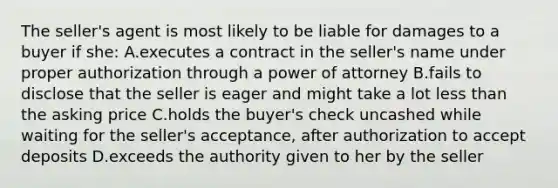 The seller's agent is most likely to be liable for damages to a buyer if she: A.executes a contract in the seller's name under proper authorization through a power of attorney B.fails to disclose that the seller is eager and might take a lot less than the asking price C.holds the buyer's check uncashed while waiting for the seller's acceptance, after authorization to accept deposits D.exceeds the authority given to her by the seller