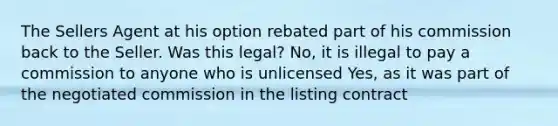 The Sellers Agent at his option rebated part of his commission back to the Seller. Was this legal? No, it is illegal to pay a commission to anyone who is unlicensed Yes, as it was part of the negotiated commission in the listing contract