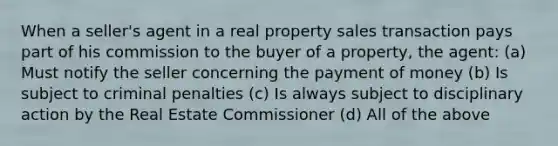 When a seller's agent in a real property sales transaction pays part of his commission to the buyer of a property, the agent: (a) Must notify the seller concerning the payment of money (b) Is subject to criminal penalties (c) Is always subject to disciplinary action by the Real Estate Commissioner (d) All of the above