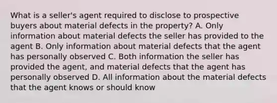 What is a seller's agent required to disclose to prospective buyers about material defects in the property? A. Only information about material defects the seller has provided to the agent B. Only information about material defects that the agent has personally observed C. Both information the seller has provided the agent, and material defects that the agent has personally observed D. All information about the material defects that the agent knows or should know