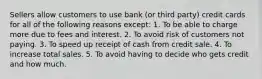 Sellers allow customers to use bank (or third party) credit cards for all of the following reasons except: 1. To be able to charge more due to fees and interest. 2. To avoid risk of customers not paying. 3. To speed up receipt of cash from credit sale. 4. To increase total sales. 5. To avoid having to decide who gets credit and how much.