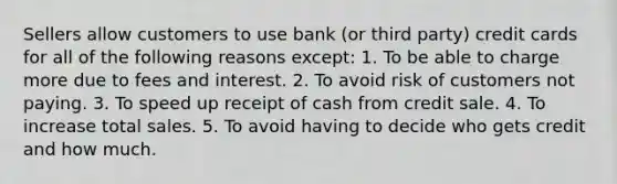 Sellers allow customers to use bank (or third party) credit cards for all of the following reasons except: 1. To be able to charge more due to fees and interest. 2. To avoid risk of customers not paying. 3. To speed up receipt of cash from credit sale. 4. To increase total sales. 5. To avoid having to decide who gets credit and how much.