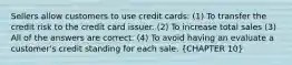 Sellers allow customers to use credit cards: (1) To transfer the credit risk to the credit card issuer. (2) To increase total sales (3) All of the answers are correct. (4) To avoid having an evaluate a customer's credit standing for each sale. (CHAPTER 10)