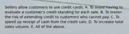 Sellers allow customers to use credit cards: A. To avoid having to evaluate a customer's credit standing for each sale. B. To lessen the risk of extending credit to customers who cannot pay. C. To speed up receipt of cash from the credit sale. D. To increase total sales volume. E. All of the above.