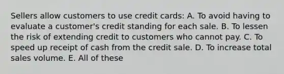 Sellers allow customers to use credit cards: A. To avoid having to evaluate a customer's credit standing for each sale. B. To lessen the risk of extending credit to customers who cannot pay. C. To speed up receipt of cash from the credit sale. D. To increase total sales volume. E. All of these