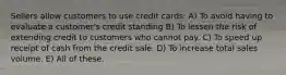 Sellers allow customers to use credit cards: A) To avoid having to evaluate a customer's credit standing B) To lessen the risk of extending credit to customers who cannot pay. C) To speed up receipt of cash from the credit sale. D) To increase total sales volume. E) All of these.