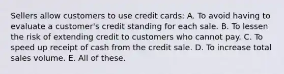 Sellers allow customers to use credit cards: A. To avoid having to evaluate a customer's credit standing for each sale. B. To lessen the risk of extending credit to customers who cannot pay. C. To speed up receipt of cash from the credit sale. D. To increase total sales volume. E. All of these.