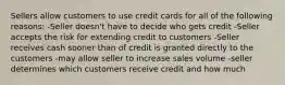 Sellers allow customers to use credit cards for all of the following reasons: -Seller doesn't have to decide who gets credit -Seller accepts the risk for extending credit to customers -Seller receives cash sooner than of credit is granted directly to the customers -may allow seller to increase sales volume -seller determines which customers receive credit and how much