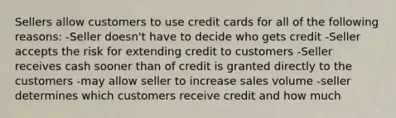 Sellers allow customers to use credit cards for all of the following reasons: -Seller doesn't have to decide who gets credit -Seller accepts the risk for extending credit to customers -Seller receives cash sooner than of credit is granted directly to the customers -may allow seller to increase sales volume -seller determines which customers receive credit and how much