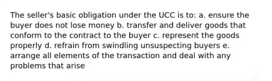 The seller's basic obligation under the UCC is to: a. ensure the buyer does not lose money b. transfer and deliver goods that conform to the contract to the buyer c. represent the goods properly d. refrain from swindling unsuspecting buyers e. arrange all elements of the transaction and deal with any problems that arise