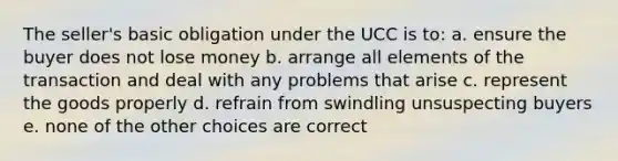 The seller's basic obligation under the UCC is to: a. ensure the buyer does not lose money b. arrange all elements of the transaction and deal with any problems that arise c. represent the goods properly d. refrain from swindling unsuspecting buyers e. none of the other choices are correct