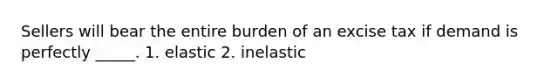 Sellers will bear the entire burden of an excise tax if demand is perfectly _____. 1. elastic 2. inelastic