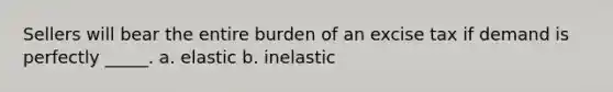 Sellers will bear the entire burden of an excise tax if demand is perfectly _____. a. elastic b. inelastic