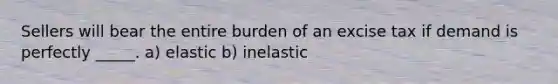 Sellers will bear the entire burden of an excise tax if demand is perfectly _____. a) elastic b) inelastic