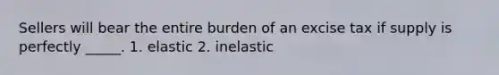 Sellers will bear the entire burden of an excise tax if supply is perfectly _____. 1. elastic 2. inelastic