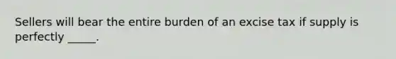 Sellers will bear the entire burden of an excise tax if supply is perfectly _____.