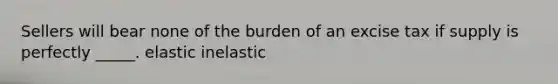 Sellers will bear none of the burden of an excise tax if supply is perfectly _____. elastic inelastic