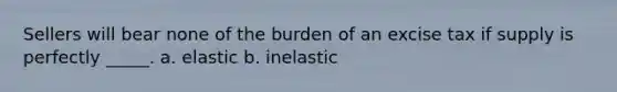 Sellers will bear none of the burden of an excise tax if supply is perfectly _____. a. elastic b. inelastic