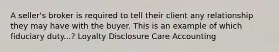 A seller's broker is required to tell their client any relationship they may have with the buyer. This is an example of which fiduciary duty...? Loyalty Disclosure Care Accounting