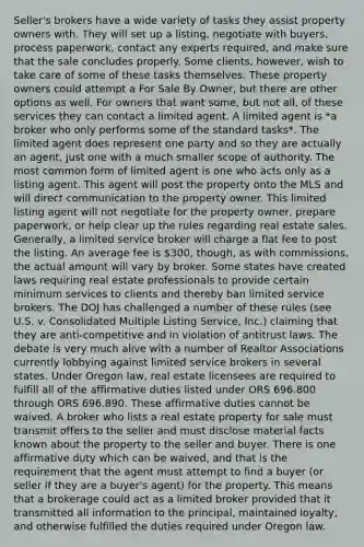 Seller's brokers have a wide variety of tasks they assist property owners with. They will set up a listing, negotiate with buyers, process paperwork, contact any experts required, and make sure that the sale concludes properly. Some clients, however, wish to take care of some of these tasks themselves. These property owners could attempt a For Sale By Owner, but there are other options as well. For owners that want some, but not all, of these services they can contact a limited agent. A limited agent is *a broker who only performs some of the standard tasks*. The limited agent does represent one party and so they are actually an agent, just one with a much smaller scope of authority. The most common form of limited agent is one who acts only as a listing agent. This agent will post the property onto the MLS and will direct communication to the property owner. This limited listing agent will not negotiate for the property owner, prepare paperwork, or help clear up the rules regarding real estate sales. Generally, a limited service broker will charge a flat fee to post the listing. An average fee is 300, though, as with commissions, the actual amount will vary by broker. Some states have created laws requiring real estate professionals to provide certain minimum services to clients and thereby ban limited service brokers. The DOJ has challenged a number of these rules (see U.S. v. Consolidated Multiple Listing Service, Inc.) claiming that they are anti-competitive and in violation of antitrust laws. The debate is very much alive with a number of Realtor Associations currently lobbying against limited service brokers in several states. Under Oregon law, real estate licensees are required to fulfill all of the affirmative duties listed under ORS 696.800 through ORS 696.890. These affirmative duties cannot be waived. A broker who lists a real estate property for sale must transmit offers to the seller and must disclose material facts known about the property to the seller and buyer. There is one affirmative duty which can be waived, and that is the requirement that the agent must attempt to find a buyer (or seller if they are a buyer's agent) for the property. This means that a brokerage could act as a limited broker provided that it transmitted all information to the principal, maintained loyalty, and otherwise fulfilled the duties required under Oregon law.