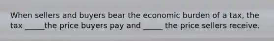 When sellers and buyers bear the economic burden of a tax, the tax _____the price buyers pay and _____ the price sellers receive.