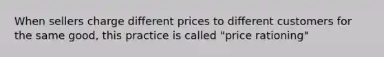 When sellers charge different prices to different customers for the same good, this practice is called "price rationing"