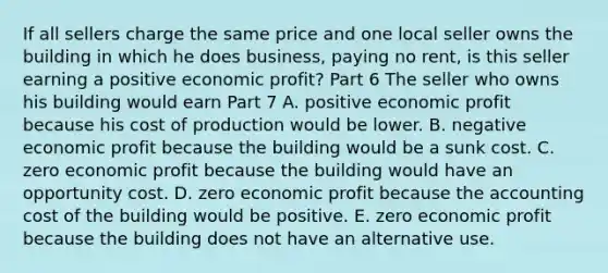 If all sellers charge the same price and one local seller owns the building in which he does​ business, paying no​ rent, is this seller earning a positive economic​ profit? Part 6 The seller who owns his building would earn Part 7 A. positive economic profit because his cost of production would be lower. B. negative economic profit because the building would be a sunk cost. C. zero economic profit because the building would have an opportunity cost. D. zero economic profit because the accounting cost of the building would be positive. E. zero economic profit because the building does not have an alternative use.