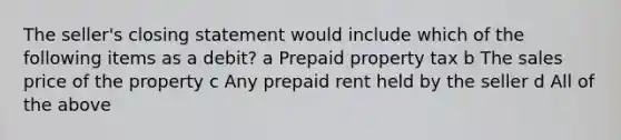 The seller's closing statement would include which of the following items as a debit? a Prepaid property tax b The sales price of the property c Any prepaid rent held by the seller d All of the above