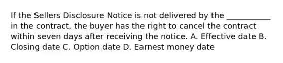 If the Sellers Disclosure Notice is not delivered by the ___________ in the contract, the buyer has the right to cancel the contract within seven days after receiving the notice. A. Effective date B. Closing date C. Option date D. Earnest money date