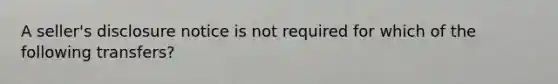 A seller's disclosure notice is not required for which of the following transfers?