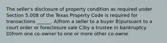 The seller's disclosure of property condition as required under Section 5.008 of the Texas Property Code is required for transactions ______. A)from a seller to a buyer B)pursuant to a court order or foreclosure sale C)by a trustee in bankruptcy D)from one co-owner to one or more other co-owne