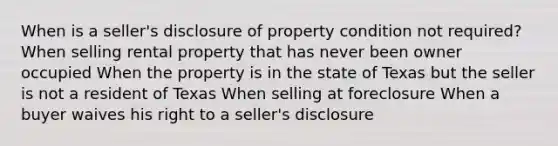 When is a seller's disclosure of property condition not required? When selling rental property that has never been owner occupied When the property is in the state of Texas but the seller is not a resident of Texas When selling at foreclosure When a buyer waives his right to a seller's disclosure